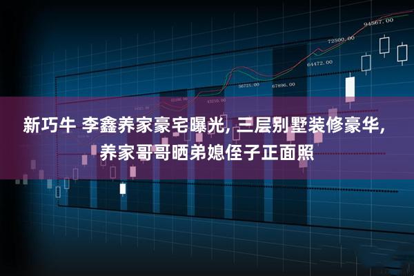 新巧牛 李鑫养家豪宅曝光, 三层别墅装修豪华, 养家哥哥晒弟媳侄子正面照