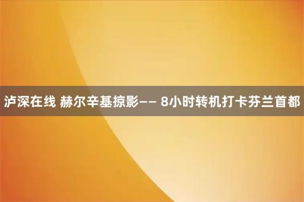 泸深在线 赫尔辛基掠影—— 8小时转机打卡芬兰首都