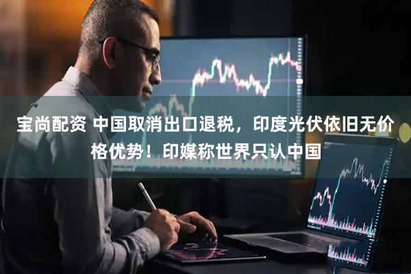 宝尚配资 中国取消出口退税，印度光伏依旧无价格优势！印媒称世界只认中国