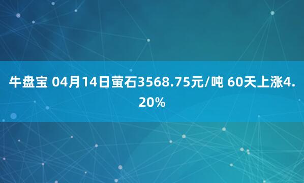 牛盘宝 04月14日萤石3568.75元/吨 60天上涨4.20%